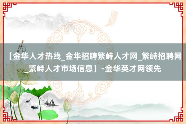 【金华人才热线_金华招聘繁峙人才网_繁峙招聘网_繁峙人才市场信息】-金华英才网领先