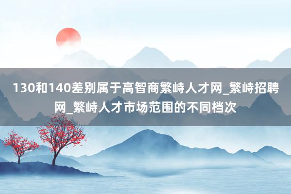 130和140差别属于高智商繁峙人才网_繁峙招聘网_繁峙人才市场范围的不同档次