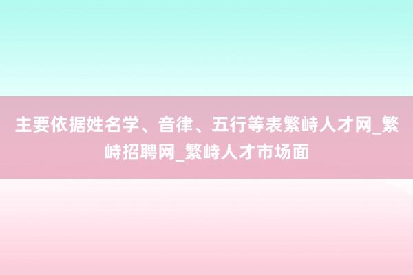 主要依据姓名学、音律、五行等表繁峙人才网_繁峙招聘网_繁峙人才市场面