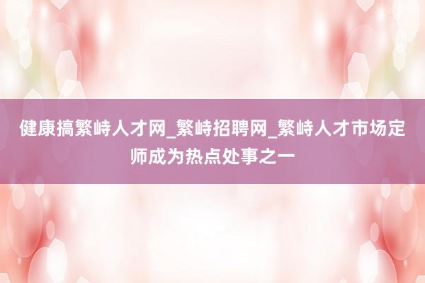 健康搞繁峙人才网_繁峙招聘网_繁峙人才市场定师成为热点处事之一